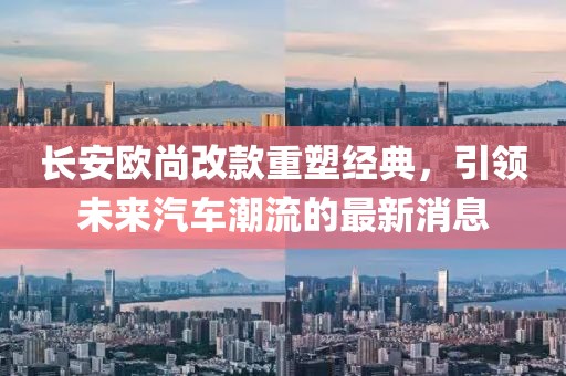 长安欧尚改款重塑经典，引领未来汽车潮流的最新消息