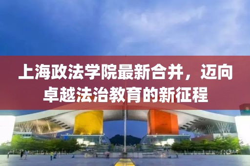 上海政法学院最新合并，迈向卓越法治教育的新征程