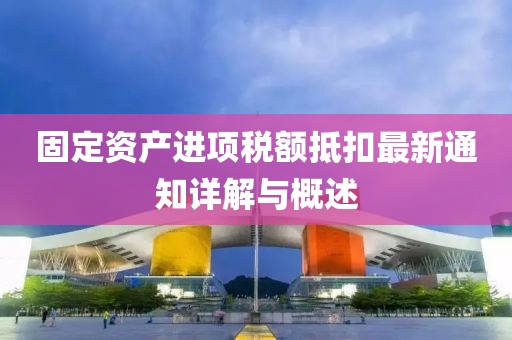 固定资产进项税额抵扣最新通知详解与概述