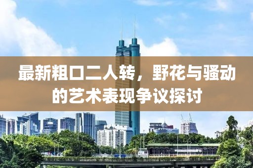 最新粗口二人转，野花与骚动的艺术表现争议探讨