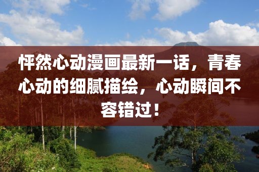 怦然心动漫画最新一话，青春心动的细腻描绘，心动瞬间不容错过！