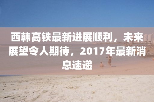 西韩高铁最新进展顺利，未来展望令人期待，2017年最新消息速递