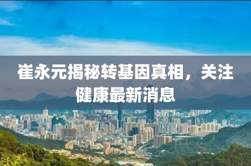崔永元揭秘转基因真相，关注健康最新消息