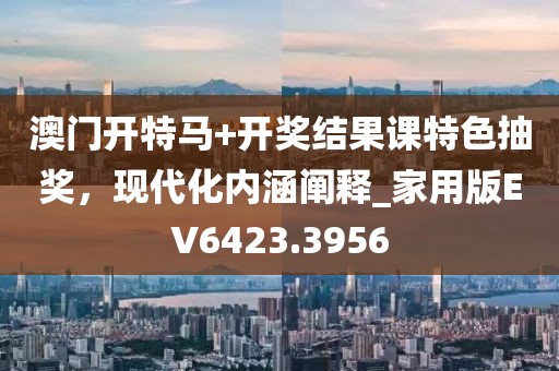 澳门开特马+开奖结果课特色抽奖，现代化内涵阐释_家用版EV6423.3956