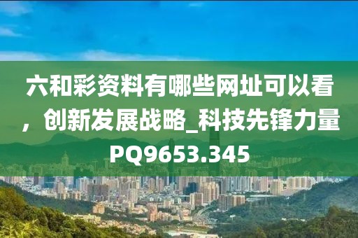 六和彩资料有哪些网址可以看，创新发展战略_科技先锋力量PQ9653.345