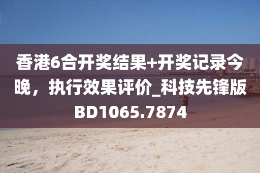 香港6合开奖结果+开奖记录今晚，执行效果评价_科技先锋版BD1065.7874