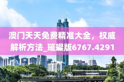 澳门天天免费精准大全，权威解析方法_璀璨版6767.4291