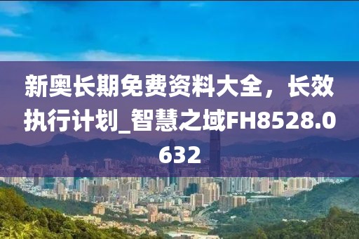 新奥长期免费资料大全，长效执行计划_智慧之域FH8528.0632