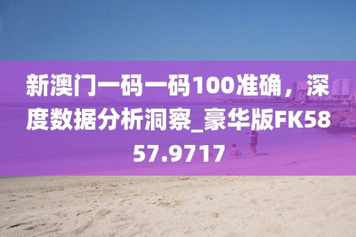 新澳门一码一码100准确，深度数据分析洞察_豪华版FK5857.9717