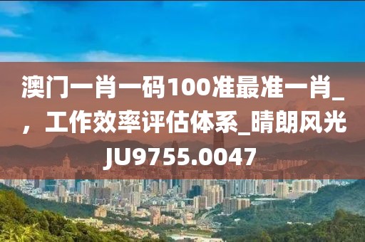 澳门一肖一码100准最准一肖_，工作效率评估体系_晴朗风光JU9755.0047