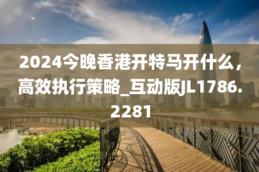2024今晚香港开特马开什么，高效执行策略_互动版JL1786.2281