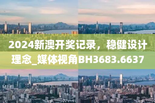 2024新澳开奖记录，稳健设计理念_媒体视角BH3683.6637