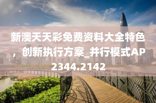 新澳天天彩免费资料大全特色，创新执行方案_并行模式AP2344.2142