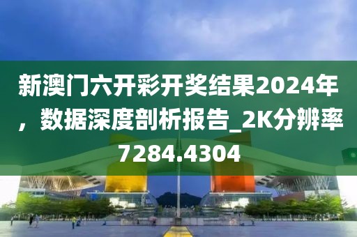 新澳门六开彩开奖结果2024年，数据深度剖析报告_2K分辨率7284.4304