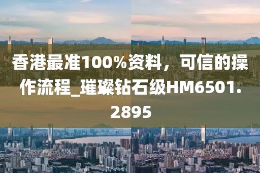香港最准100%资料，可信的操作流程_璀璨钻石级HM6501.2895