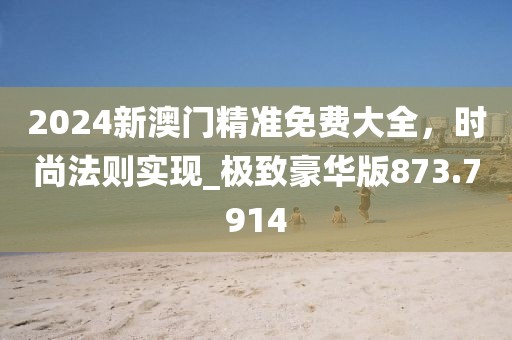 2024新澳门精准免费大全，时尚法则实现_极致豪华版873.7914