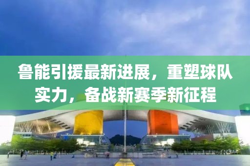 鲁能引援最新进展，重塑球队实力，备战新赛季新征程
