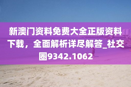 新澳门资料免费大全正版资料下载，全面解析详尽解答_社交圈9342.1062