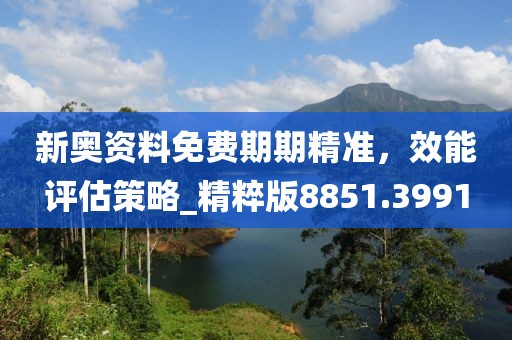 新奥资料免费期期精准，效能评估策略_精粹版8851.3991