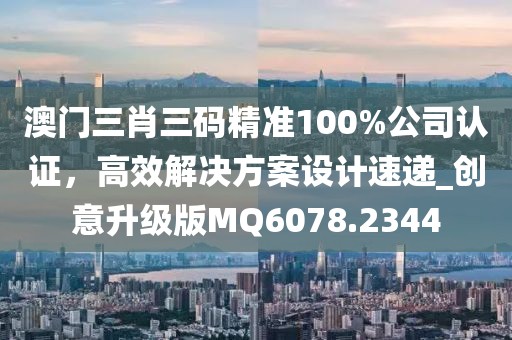 澳门三肖三码精准100%公司认证，高效解决方案设计速递_创意升级版MQ6078.2344