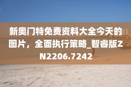 新奥门特免费资料大全今天的图片，全面执行策略_智睿版ZN2206.7242