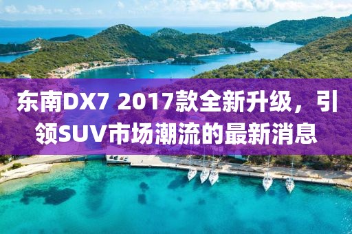 东南DX7 2017款全新升级，引领SUV市场潮流的最新消息