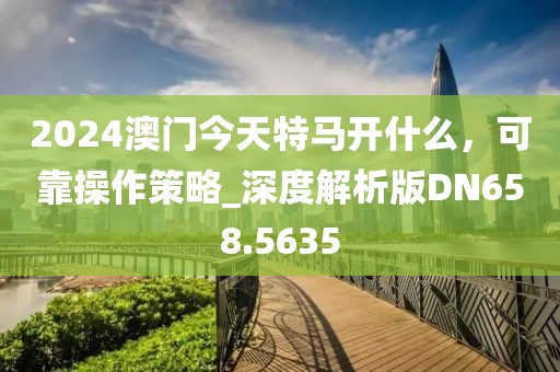 2024澳门今天特马开什么，可靠操作策略_深度解析版DN658.5635