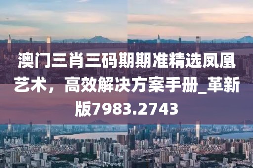 澳门三肖三码期期准精选凤凰艺术，高效解决方案手册_革新版7983.2743