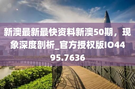 新澳最新最快资料新澳50期，现象深度剖析_官方授权版IO4495.7636