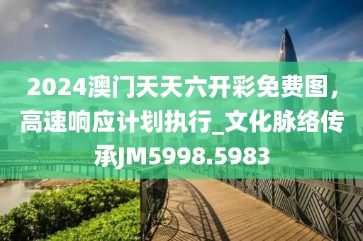 2024澳门天天六开彩免费图，高速响应计划执行_文化脉络传承JM5998.5983