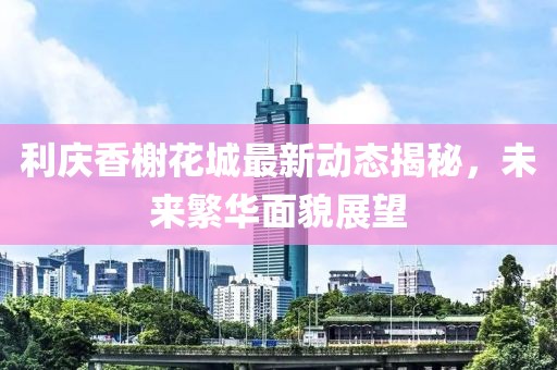 利庆香榭花城最新动态揭秘，未来繁华面貌展望