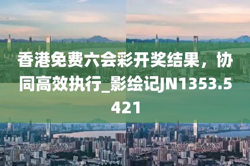 香港免费六会彩开奖结果，协同高效执行_影绘记JN1353.5421
