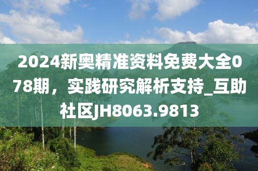 2024新奥精准资料免费大全078期，实践研究解析支持_互助社区JH8063.9813