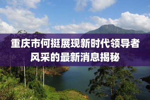 重庆市何挺展现新时代领导者风采的最新消息揭秘