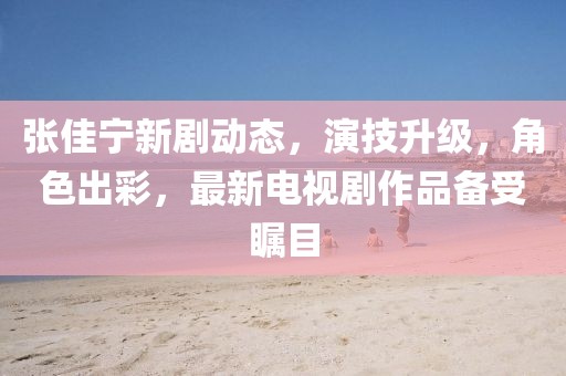 张佳宁新剧动态，演技升级，角色出彩，最新电视剧作品备受瞩目