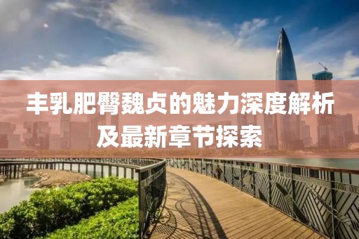 丰乳肥臀魏贞的魅力深度解析及最新章节探索