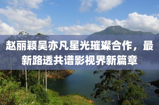 赵丽颖吴亦凡星光璀璨合作，最新路透共谱影视界新篇章