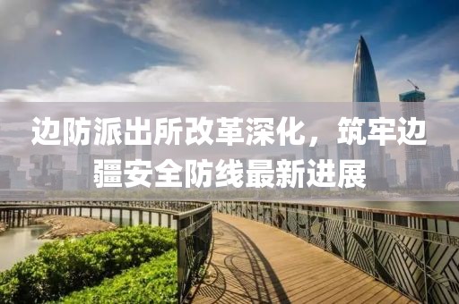 边防派出所改革深化，筑牢边疆安全防线最新进展
