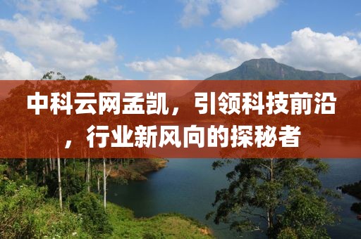 中科云网孟凯，引领科技前沿，行业新风向的探秘者