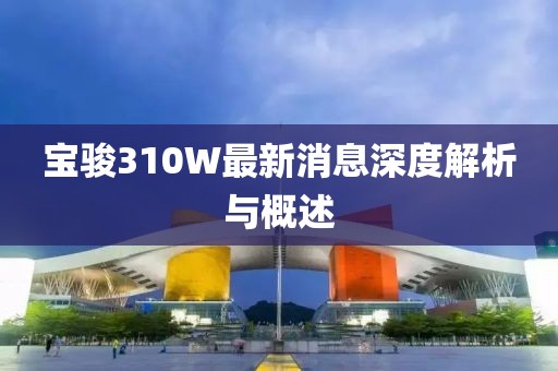 宝骏310W最新消息深度解析与概述