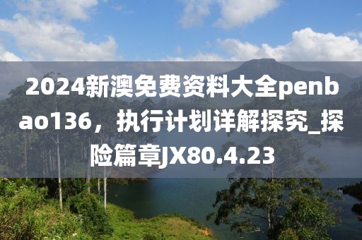 2024新澳免费资料大全penbao136，执行计划详解探究_探险篇章JX80.4.23