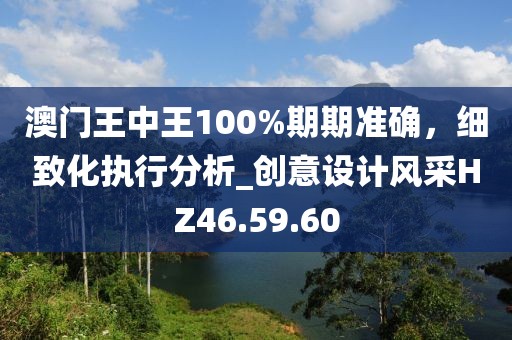澳门王中王100%期期准确，细致化执行分析_创意设计风采HZ46.59.60