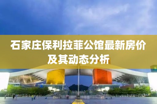 石家庄保利拉菲公馆最新房价及其动态分析