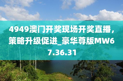 4949澳门开奖现场开奖直播，策略升级促进_豪华尊版MW67.36.31