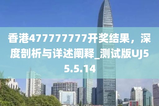 香港477777777开奖结果，深度剖析与详述阐释_测试版UJ55.5.14