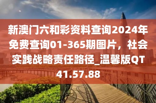 新澳门六和彩资料查询2024年免费查询01-365期图片，社会实践战略责任路径_温馨版QT41.57.88