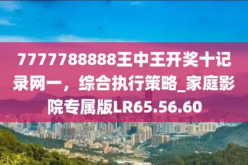 7777788888王中王开奖十记录网一，综合执行策略_家庭影院专属版LR65.56.60