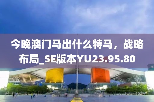 今晚澳门马出什么特马，战略布局_SE版本YU23.95.80