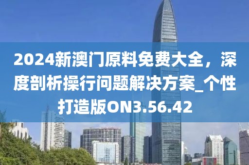 2024新澳门原料免费大全，深度剖析操行问题解决方案_个性打造版ON3.56.42