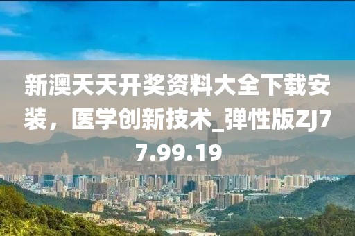 新澳天天开奖资料大全下载安装，医学创新技术_弹性版ZJ77.99.19